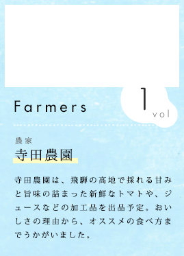 農家紹介 Vol.1 寺田農園 寺田農園は、飛騨の高地で採れる甘みと旨味の詰まった新鮮なトマトや、ジュースなどの加工品を出品予定。おいしさの理由から、オススメの食べ方までうかがいました。