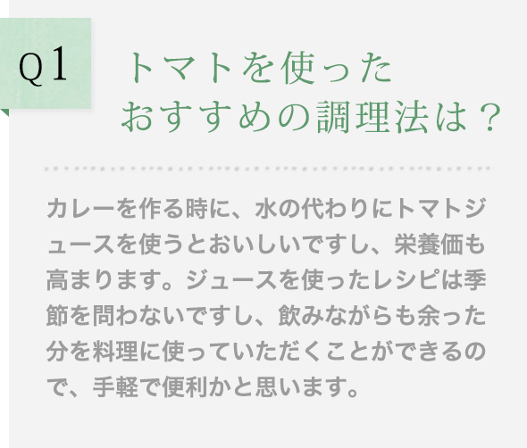 Q1 トマトを使ったおすすめの調理法は？カレーを作る時に、水の代わりにトマトジュースを使うとおいしいですし、栄養価も高まります。ジュースを使ったレシピは季節を問わないですし、飲みながらも余った分を料理に使っていただくことができるので、手軽で便利かと思います。