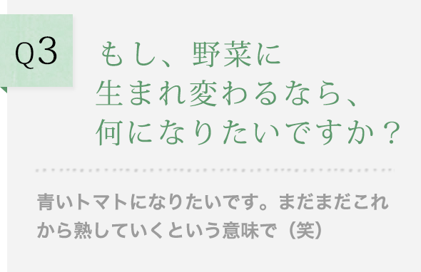 Q3 もし、野菜に生まれ変わるなら、何になりたいですか？青いトマトになりたいです。まだまだこれから熟していくという意味で（笑）