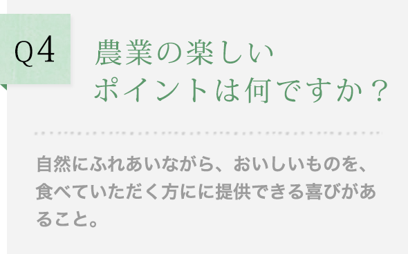Q4 農業の楽しいポイントは何ですか？自然にふれあいながら、おいしいものを、食べていただく方にに提供できる喜びがあること。
