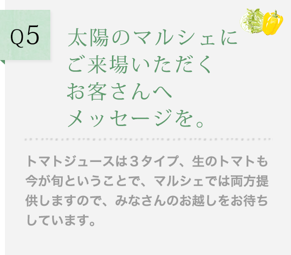 Q5 太陽のマルシェにご来場いただくお客さんへメッセージを。トマトジュースは３タイプ、生のトマトも今が旬ということで、マルシェでは両方提供しますので、みなさんのお越しをお待ちしています。