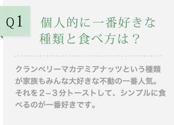 Q1 個人的に一番好きな種類と食べ方は？クランベリーマカデミアナッツという種類が家族もみんな大好きな不動の一番人気。それを２−３分トーストして、シンプルに食べるのが一番好きです。
