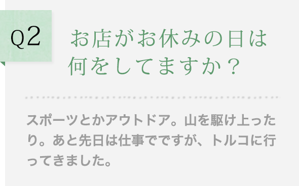 Q2 お店がお休みの日は何をしてますか？スポーツとかアウトドア。山を駆け上ったり。あと先日は仕事でですが、トルコに行ってきました。