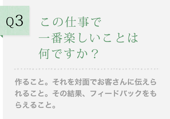 Q3 この仕事で一番楽しいことは何ですか？作ること。それを対面でお客さんに伝えられること。その結果、フィードバックをもらえること。