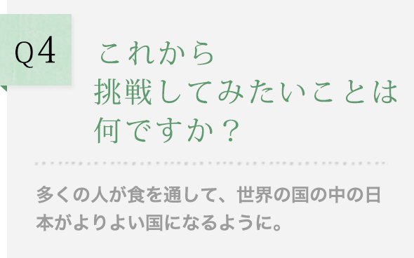 Q4 これから挑戦してみたいことは何ですか？多くの人が食を通して、世界の国の中の日本がよりよい国になるように。