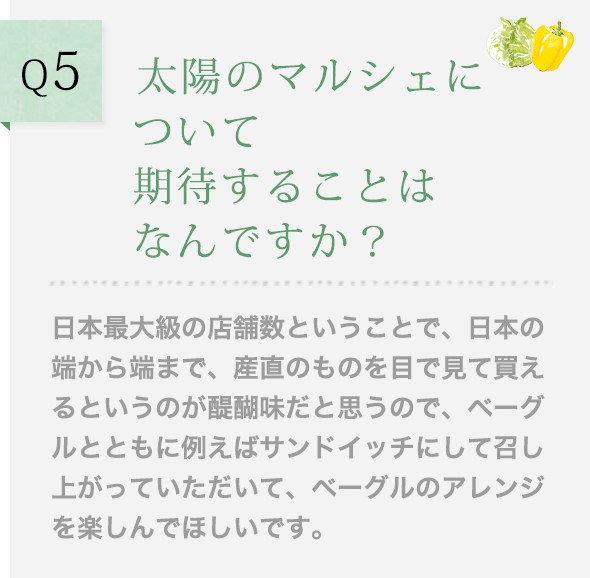 Q5 太陽のマルシェについて期待することはなんですか？日本最大級の店舗数ということで、日本の端から端まで、産直のものを目で見て買えるというのが醍醐味だと思うので、ベーグルとともに例えばサンドイッチにして召し上がっていただいて、ベーグルのアレンジを楽しんでほしいです。