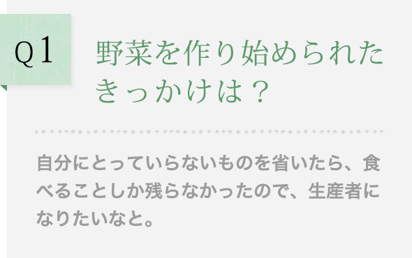 Q1 野菜を作り始められたきっかけは？ 自分にとっていらないものを省いたら、食べることしか残らなかったので、生産者になりたいなと。