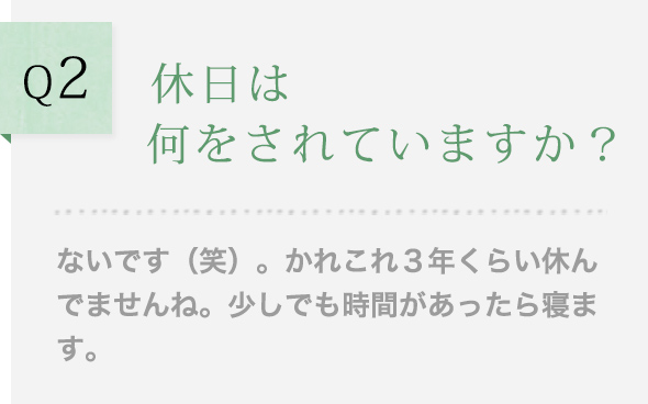 Q2 休日は何をされていますか？ ないです（笑）。かれこれ３年くらい休んでませんね。少しでも時間があったら寝ます。
