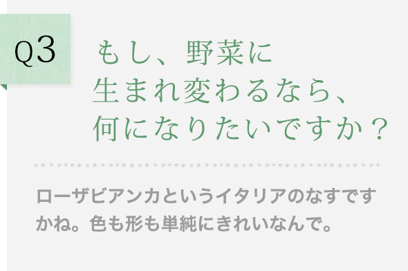 Q3 もし、野菜に生まれ変わるなら、何になりたいですか？ ローザビアンカというイタリアのなすですかね。色も形も単純にきれいなんで。