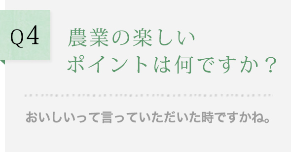 Q4 農業の楽しいポイントは何ですか？ おいしいって言っていただいた時ですかね。