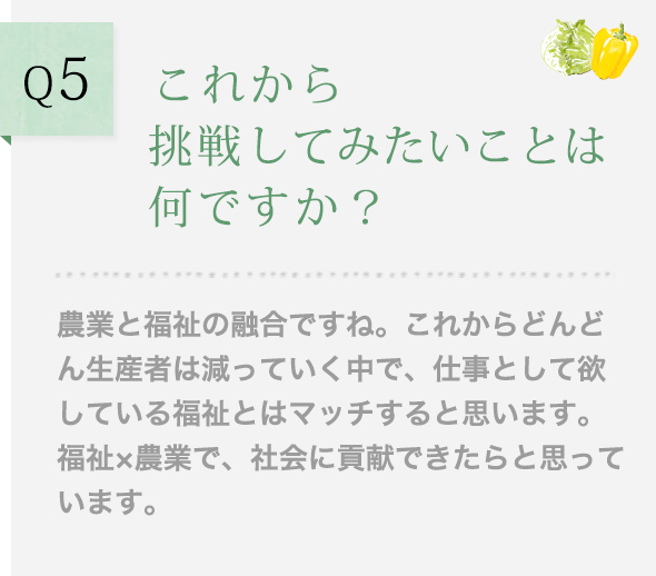 Q5 これから挑戦してみたいことは何ですか？ 農業と福祉の融合ですね。これからどんどん生産者は減っていく中で、仕事として欲している福祉とはマッチすると思います。福祉×農業で、社会に貢献できたらと思っています。